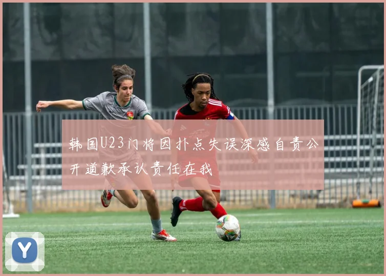 韩国U23门将因扑点失误深感自责公开道歉承认责任在我