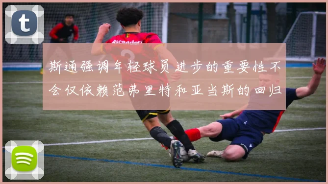 斯通强调年轻球员进步的重要性不会仅依赖范弗里特和亚当斯的回归