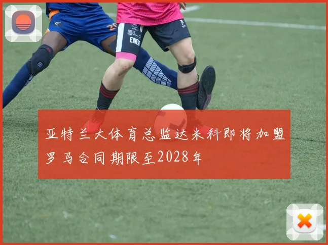 亚特兰大体育总监达米科即将加盟罗马合同期限至2028年