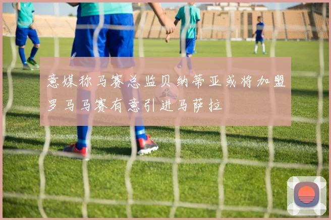 意媒称马赛总监贝纳蒂亚或将加盟罗马马赛有意引进马萨拉