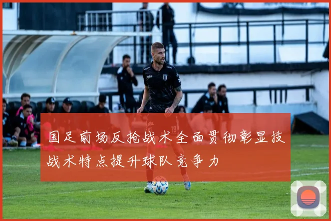 国足前场反抢战术全面贯彻彰显技战术特点提升球队竞争力