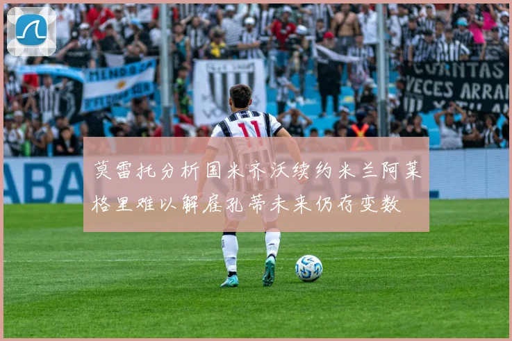 莫雷托分析国米齐沃续约米兰阿莱格里难以解雇孔蒂未来仍存变数