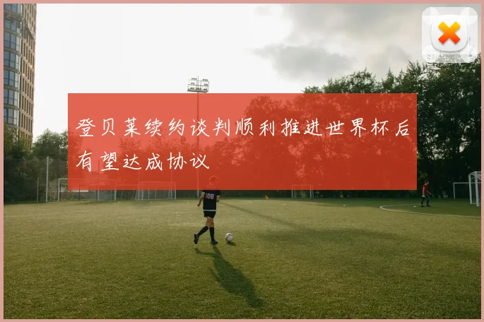 登贝莱续约谈判顺利推进世界杯后有望达成协议