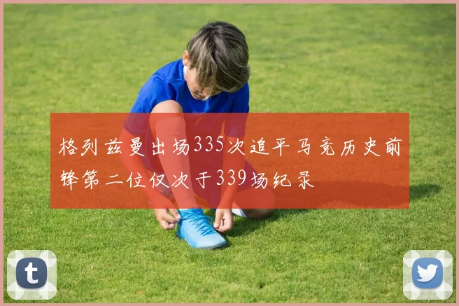 格列兹曼出场335次追平马竞历史前锋第二位仅次于339场纪录