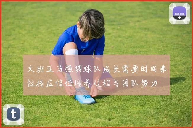 文班亚马强调球队成长需要时间弗拉格应信任培养过程与团队努力