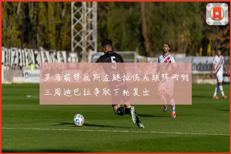 罗马前锋瓦斯左腿拉伤或缺阵两到三周迪巴拉争取下轮复出