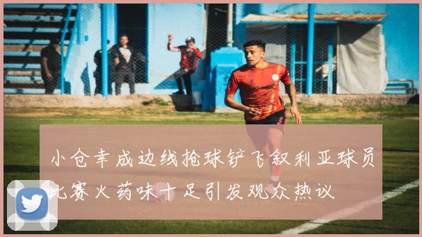 小仓幸成边线抢球铲飞叙利亚球员比赛火药味十足引发观众热议