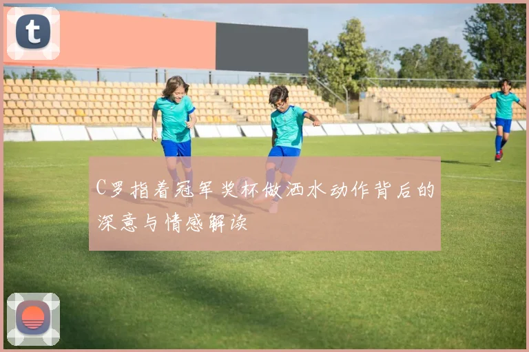 C罗指着冠军奖杯做洒水动作背后的深意与情感解读