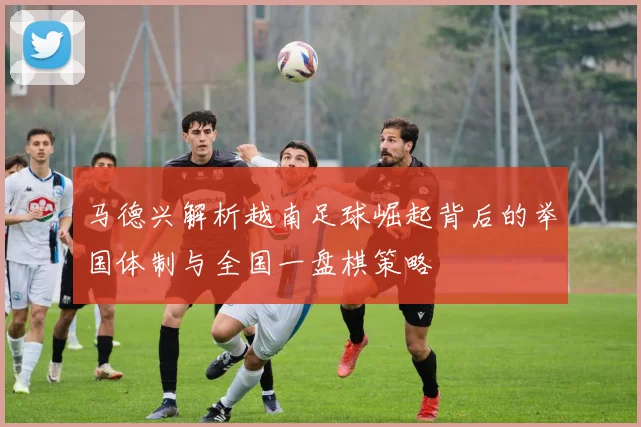 马德兴解析越南足球崛起背后的举国体制与全国一盘棋策略