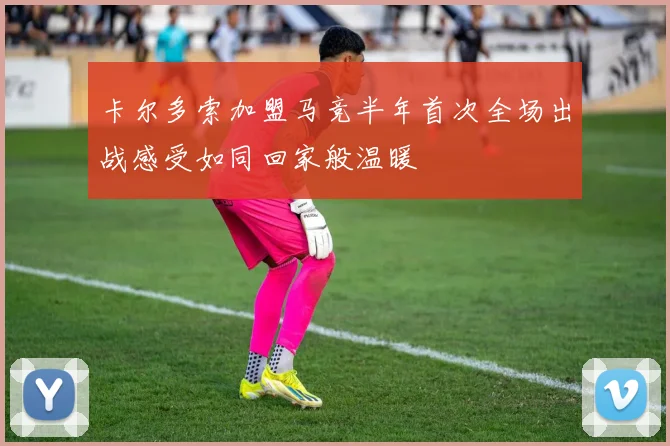 卡尔多索加盟马竞半年首次全场出战感受如同回家般温暖