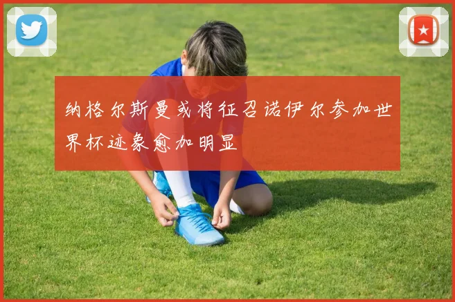 纳格尔斯曼或将征召诺伊尔参加世界杯迹象愈加明显