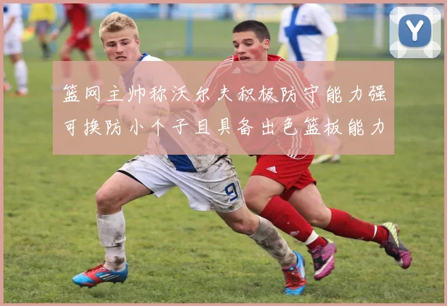 篮网主帅称沃尔夫积极防守能力强可换防小个子且具备出色篮板能力