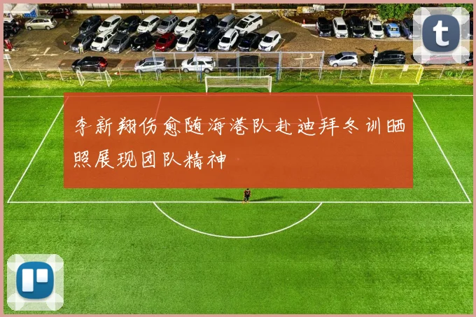 李新翔伤愈随海港队赴迪拜冬训晒照展现团队精神