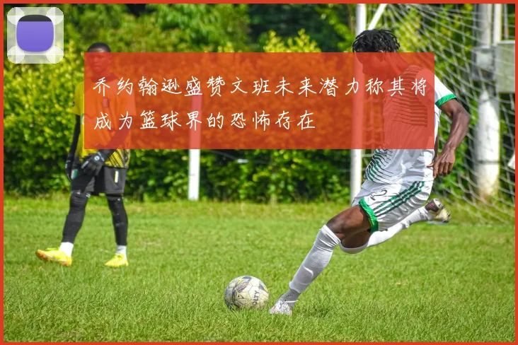 乔约翰逊盛赞文班未来潜力称其将成为篮球界的恐怖存在