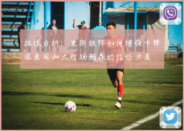 拓媒分析：里斯缺阵如何增强中锋深度或加大对杨瀚森的信任力度
